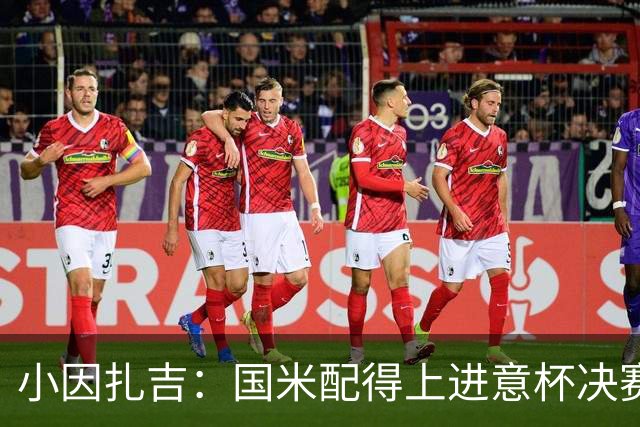 小因扎吉：国米配得上进意杯决赛 意甲也要获佳绩