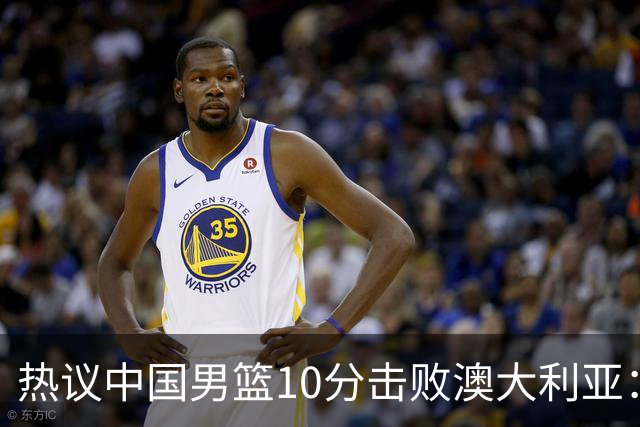 热议中国男篮10分击败澳大利亚：王俊杰崔永熙领衔锋线爆发引盛赞